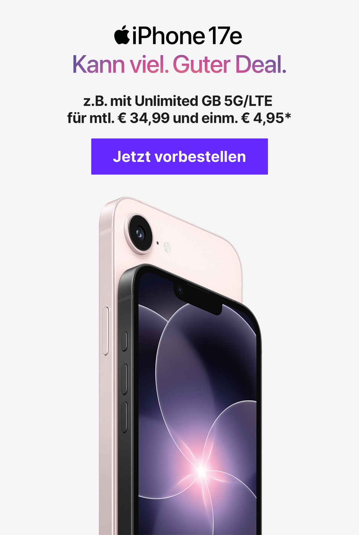 Presale iPhone17e mit z.B. mit Unlimited GB 5G/LTE für mtl. € 34,99 und einm. € 9,95* z.B. mit Unlimited GB 5G/LTE für mtl. € 34,99 und einm. € 4,95*  